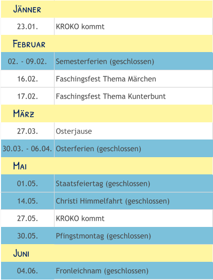 23.01. KROKO kommt 02. - 09.02. Semesterferien (geschlossen) 16.02. Faschingsfest Thema Märchen 17.02. Faschingsfest Thema Kunterbunt 27.03. Osterjause 30.03. - 06.04. Osterferien (geschlossen) 01.05. Staatsfeiertag (geschlossen) 14.05. Christi Himmelfahrt (geschlossen) 27.05. KROKO kommt 30.05. Pfingstmontag (geschlossen) 04.06. Fronleichnam (geschlossen)     Mai     Juni     Februar     März     Jänner